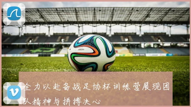 全力以赴备战足协杯训练营展现团队精神与拼搏决心