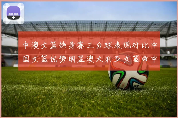 中澳女篮热身赛三分球表现对比中国女篮优势明显澳大利亚女篮命中率低下