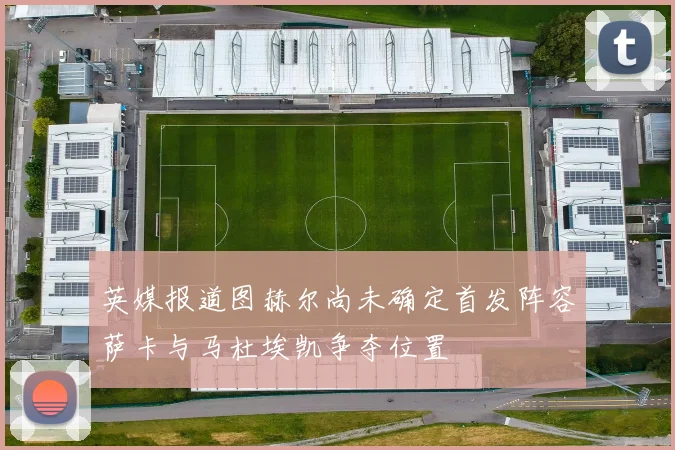 英媒报道图赫尔尚未确定首发阵容萨卡与马杜埃凯争夺位置