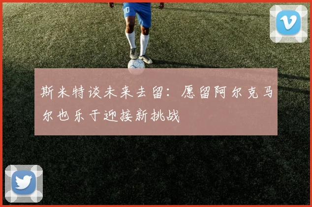 斯米特谈未来去留：愿留阿尔克马尔也乐于迎接新挑战