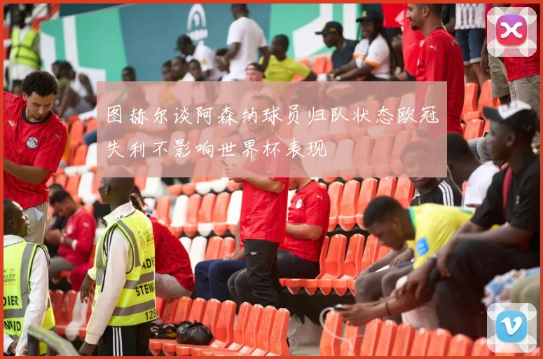 图赫尔谈阿森纳球员归队状态欧冠失利不影响世界杯表现