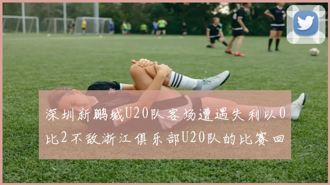 深圳新鹏城U20队客场遭遇失利以0比2不敌浙江俱乐部U20队的比赛回顾