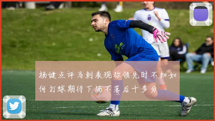 杨健点评马刺表现称领先时不知如何打球期待下场不落后十多分