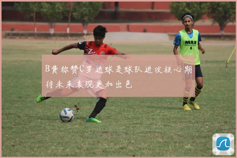 B费称赞C罗进球是球队进攻核心期待未来表现更加出色