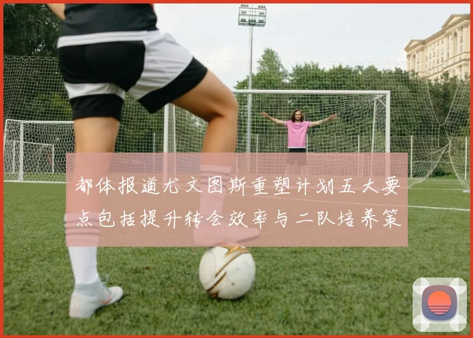 都体报道尤文图斯重塑计划五大要点包括提升转会效率与二队培养策略