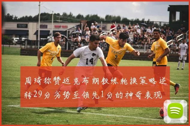 周琦称赞迈克布朗教练轮换策略逆转29分劣势至领先1分的神奇表现