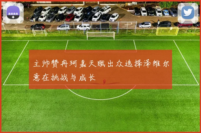 主帅赞冉珂嘉天赋出众选择泽维尔意在挑战与成长
