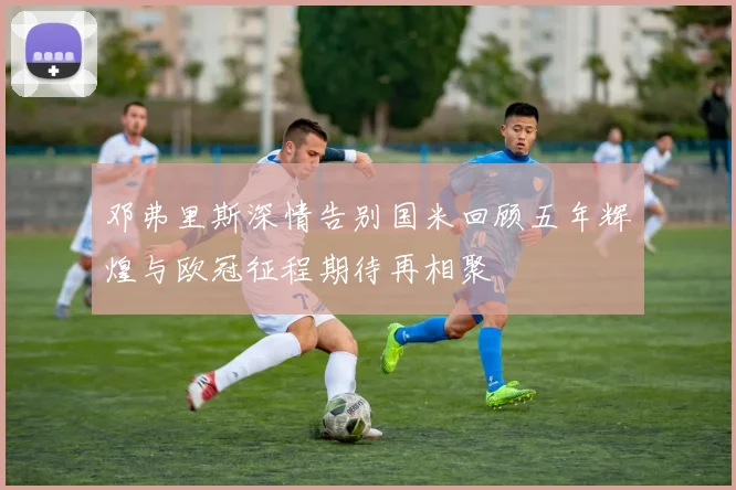 邓弗里斯深情告别国米回顾五年辉煌与欧冠征程期待再相聚