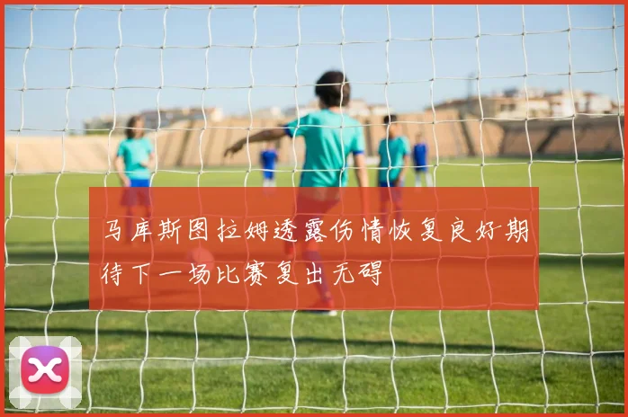 马库斯图拉姆透露伤情恢复良好期待下一场比赛复出无碍