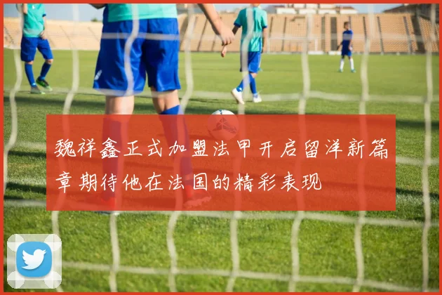 魏祥鑫正式加盟法甲开启留洋新篇章期待他在法国的精彩表现