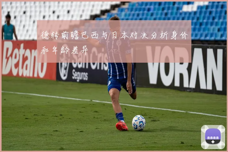 德转前瞻巴西与日本对决分析身价和年龄差异