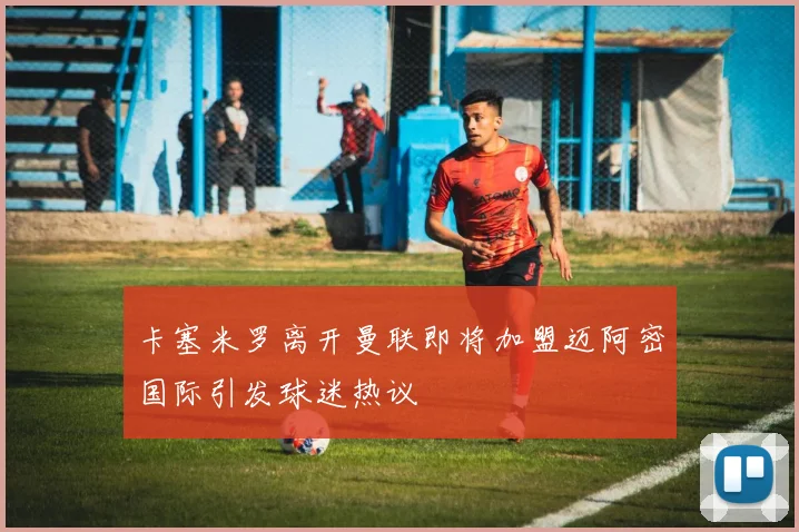 卡塞米罗离开曼联即将加盟迈阿密国际引发球迷热议